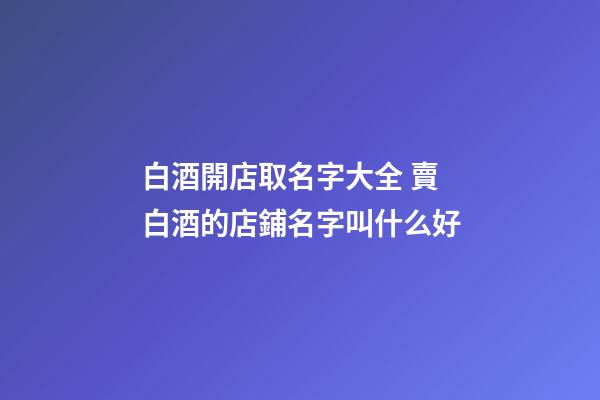 白酒開店取名字大全 賣白酒的店鋪名字叫什么好-第1張-店鋪起名-玄機派